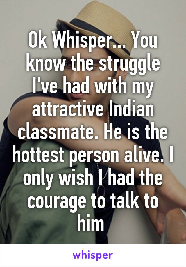 Ok Whisper... You know the struggle I've had with my attractive Indian classmate. He is the hottest person alive. I only wish I had the courage to talk to him 