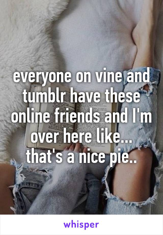 everyone on vine and tumblr have these online friends and I'm over here like... that's a nice pie..