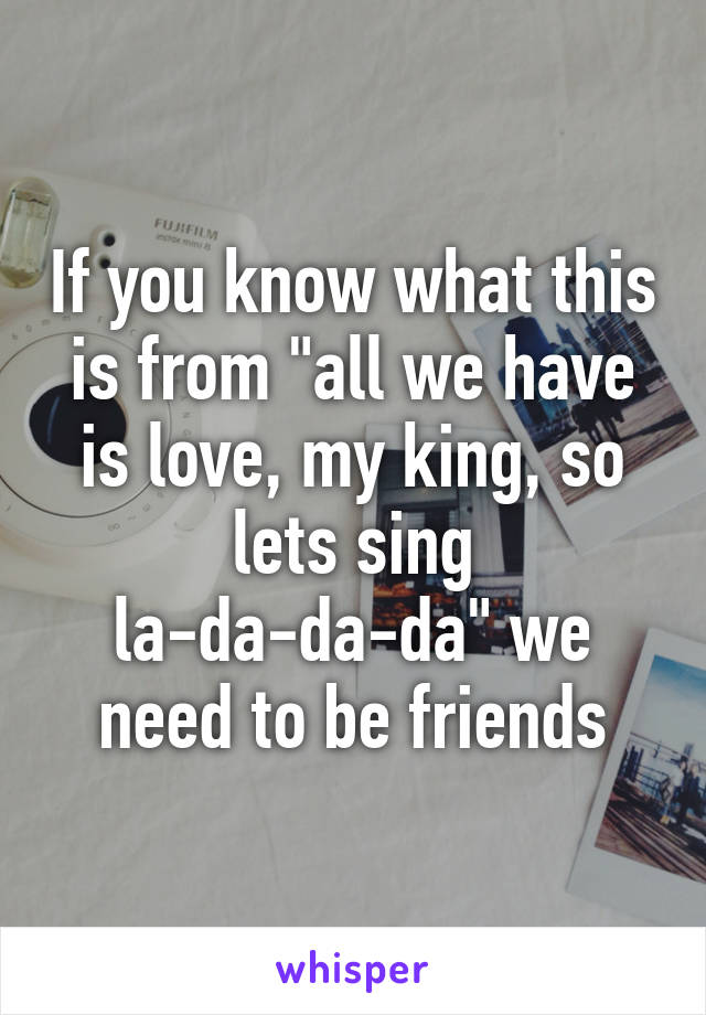 If you know what this is from "all we have is love, my king, so lets sing la-da-da-da" we need to be friends