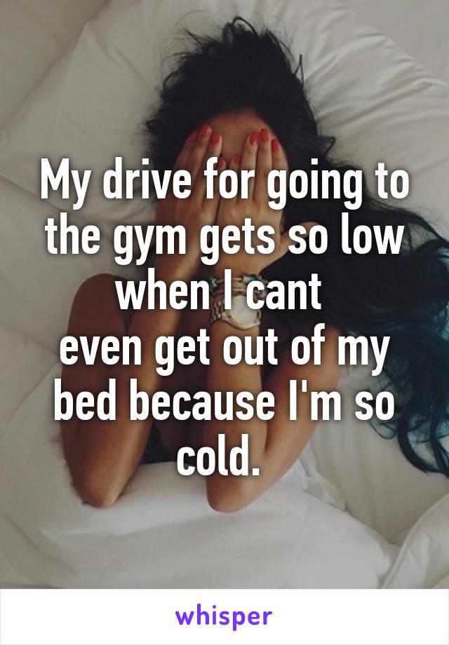 My drive for going to the gym gets so low when I cant 
even get out of my bed because I'm so cold. 