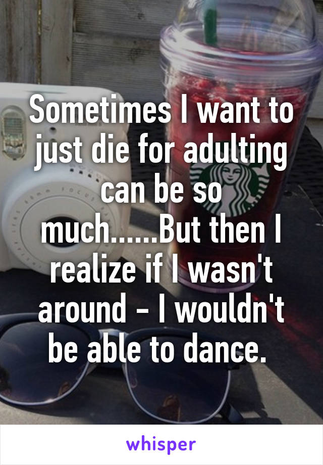 Sometimes I want to just die for adulting can be so much......But then I realize if I wasn't around - I wouldn't be able to dance. 