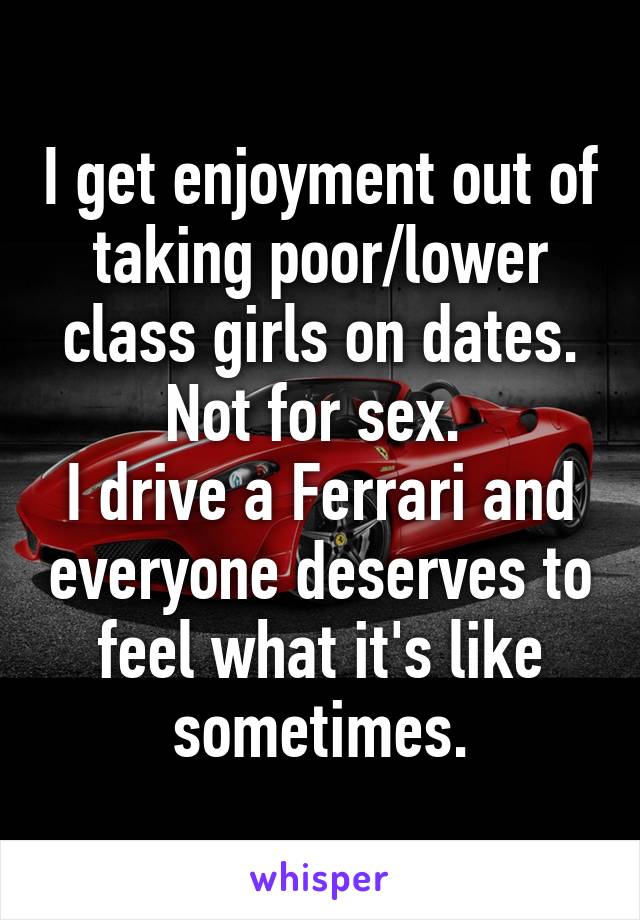 I get enjoyment out of taking poor/lower class girls on dates. Not for sex. 
I drive a Ferrari and everyone deserves to feel what it's like sometimes.
