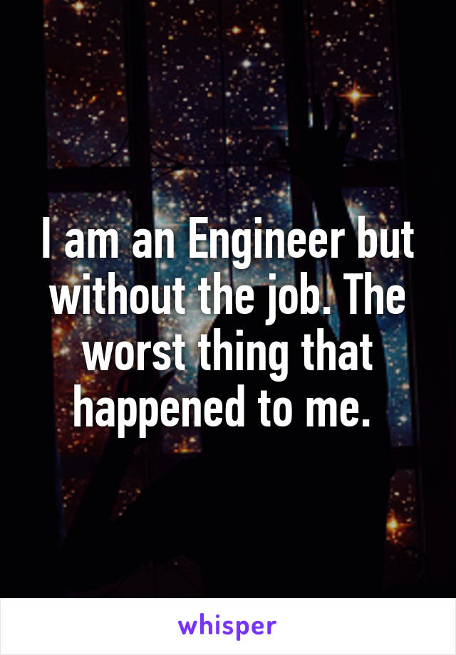 I am an Engineer but without the job. The worst thing that happened to me. 