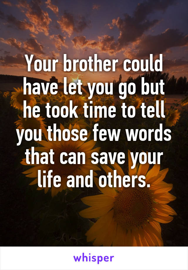 Your brother could have let you go but he took time to tell you those few words that can save your life and others.
