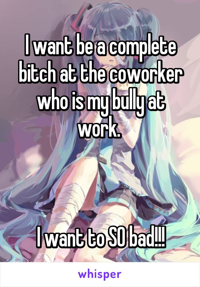 I want be a complete bitch at the coworker who is my bully at work. 



I want to SO bad!!!