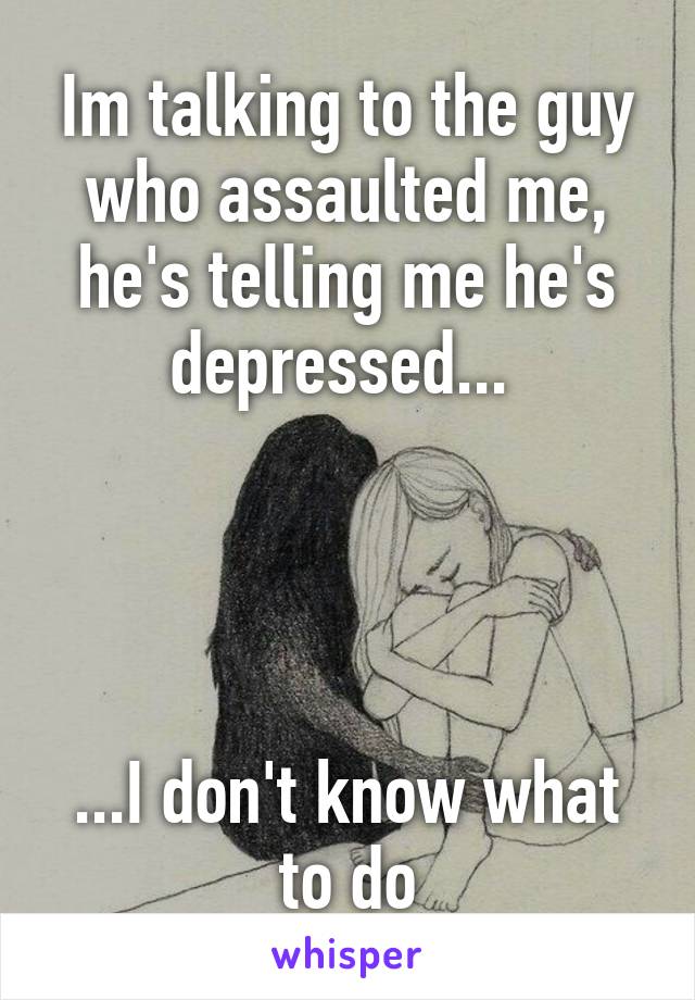 Im talking to the guy who assaulted me, he's telling me he's depressed... 




...I don't know what to do