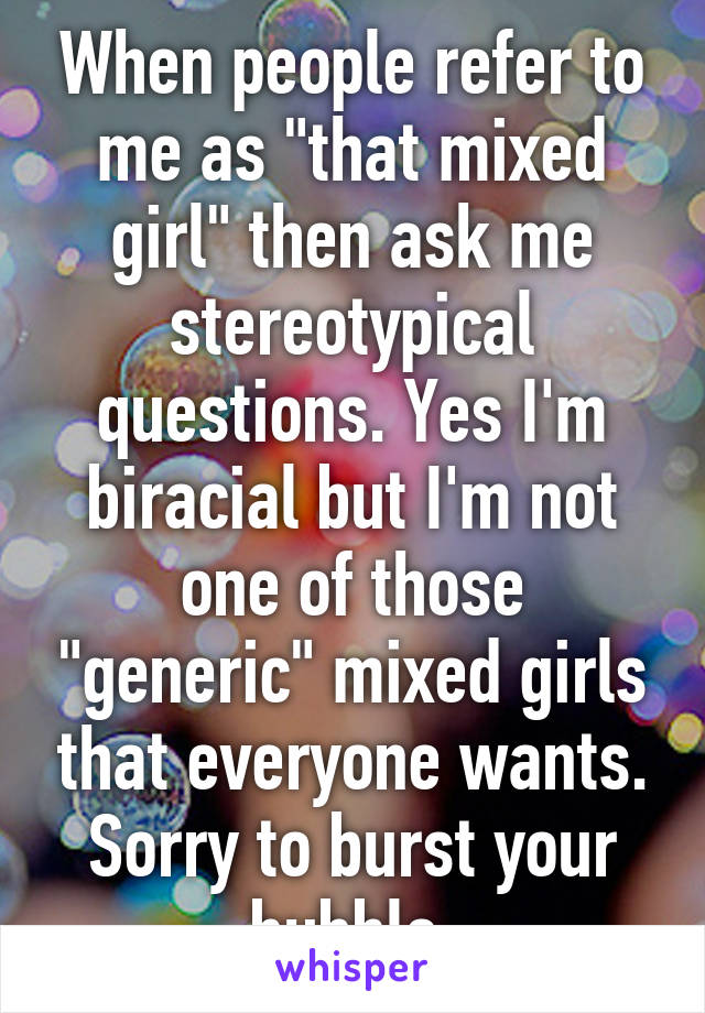 When people refer to me as "that mixed girl" then ask me stereotypical questions. Yes I'm biracial but I'm not one of those "generic" mixed girls that everyone wants.
Sorry to burst your bubble.