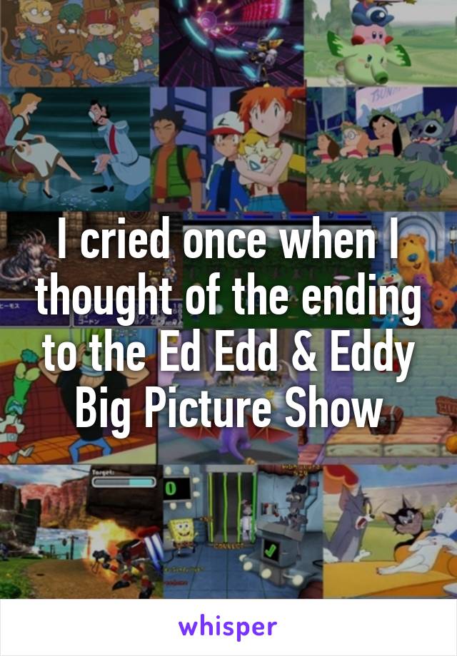 I cried once when I thought of the ending to the Ed Edd & Eddy Big Picture Show