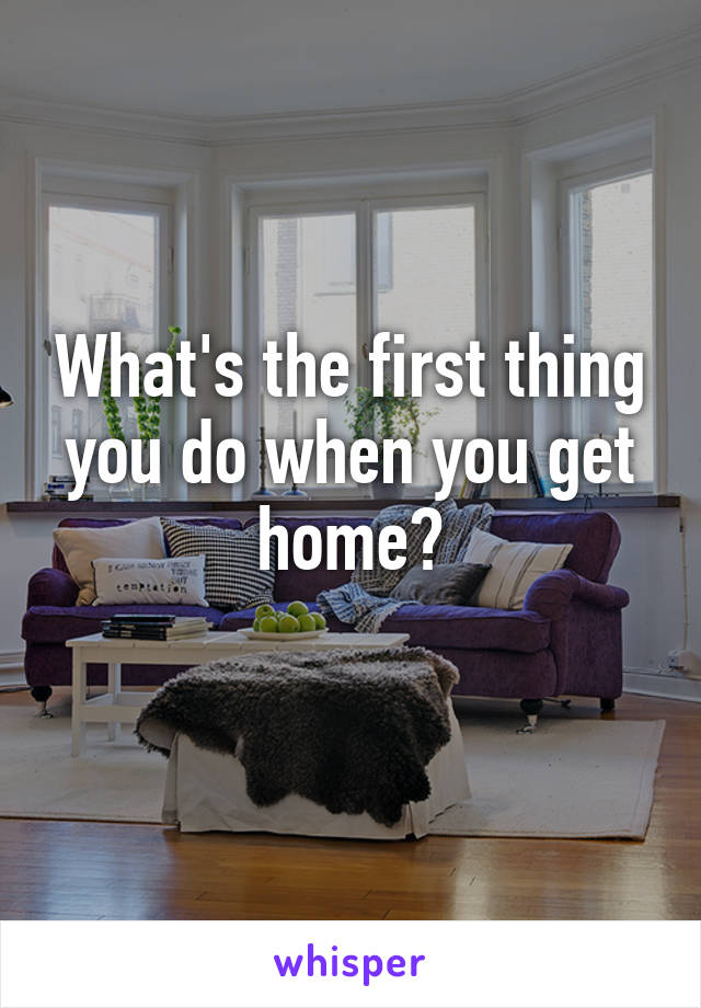 What's the first thing you do when you get home?
