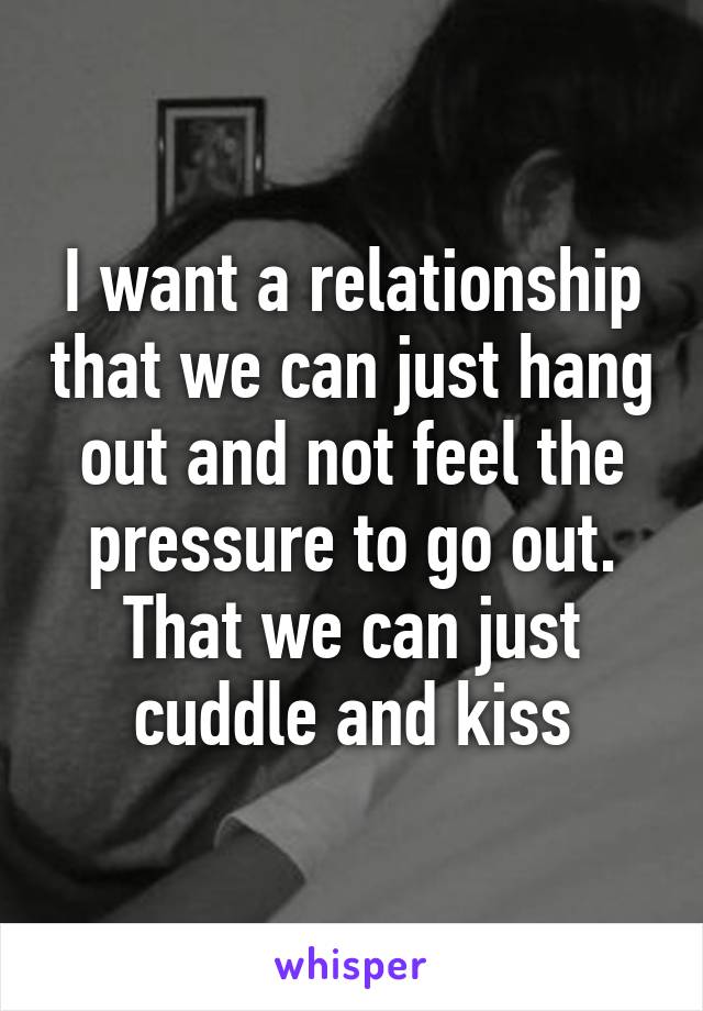 I want a relationship that we can just hang out and not feel the pressure to go out. That we can just cuddle and kiss