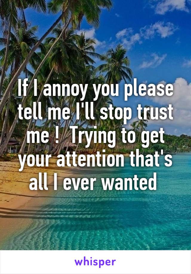 If I annoy you please tell me I'll stop trust me !  Trying to get your attention that's all I ever wanted 