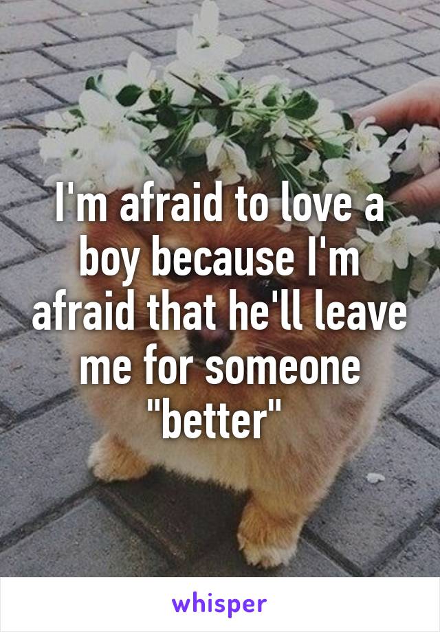 I'm afraid to love a boy because I'm afraid that he'll leave me for someone "better" 