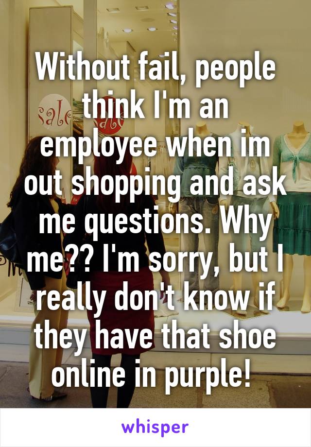Without fail, people think I'm an employee when im out shopping and ask me questions. Why me?? I'm sorry, but I really don't know if they have that shoe online in purple! 