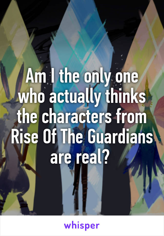 Am I the only one who actually thinks the characters from Rise Of The Guardians are real? 