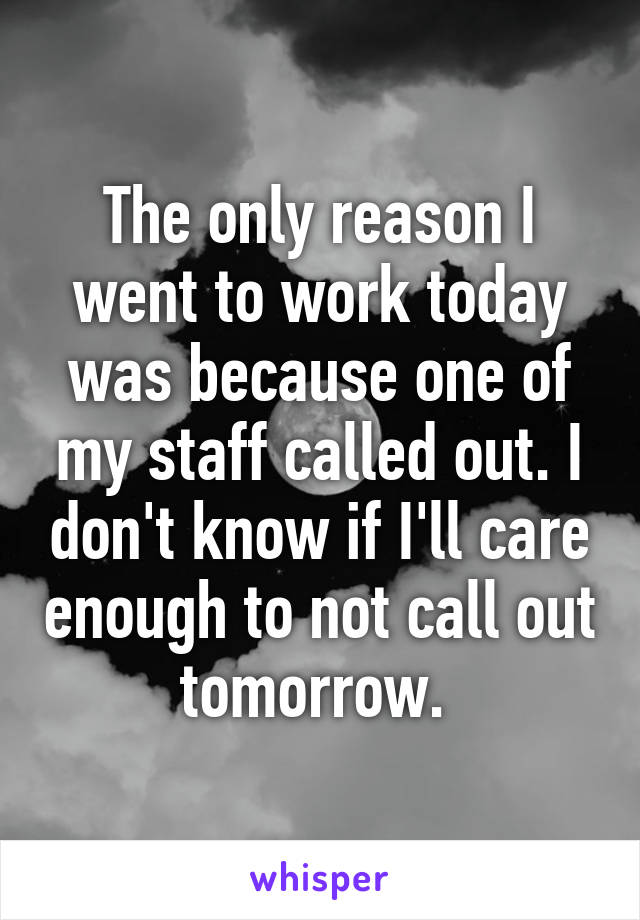 The only reason I went to work today was because one of my staff called out. I don't know if I'll care enough to not call out tomorrow. 
