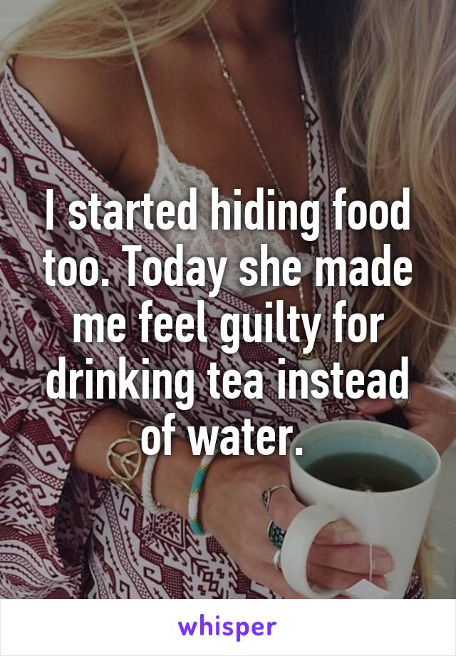 I started hiding food too. Today she made me feel guilty for drinking tea instead of water. 