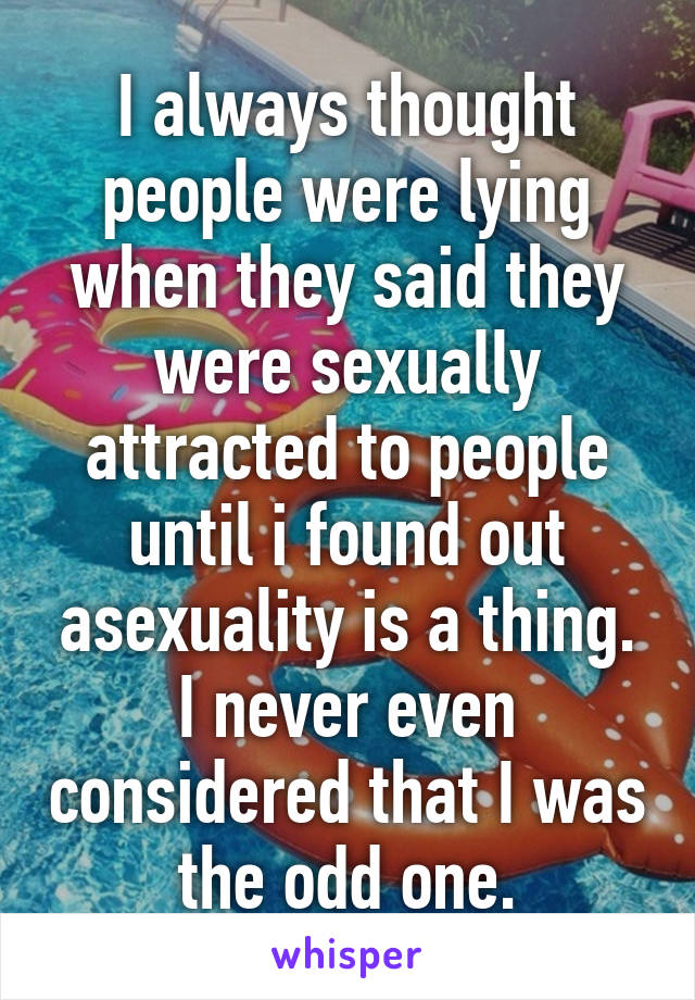 I always thought people were lying when they said they were sexually attracted to people until i found out asexuality is a thing. I never even considered that I was the odd one.