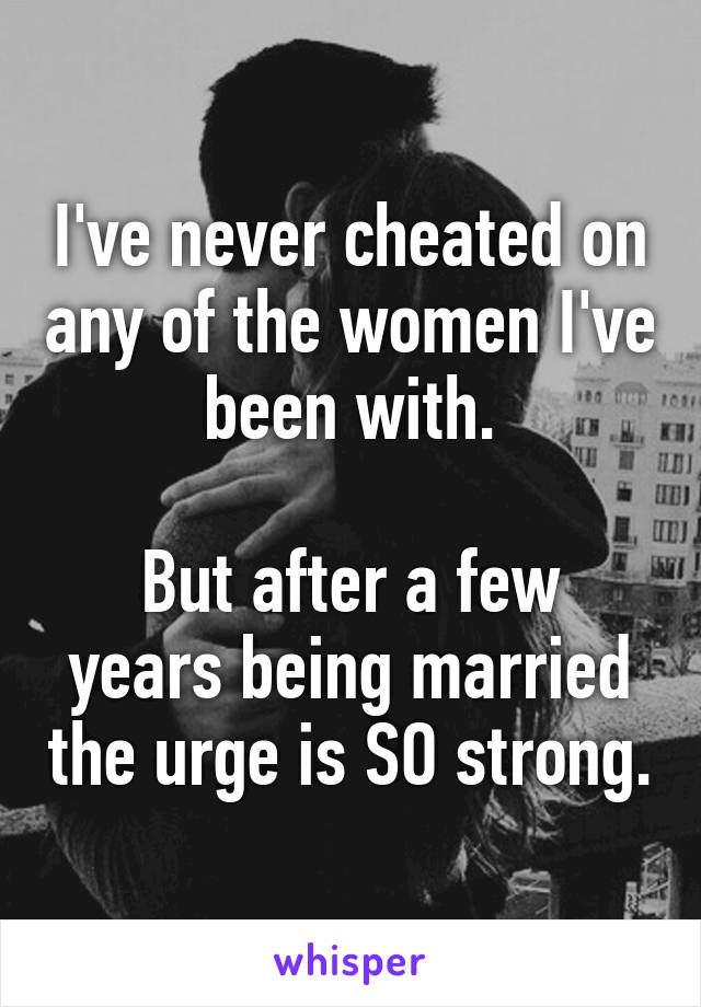 I've never cheated on any of the women I've been with.

But after a few years being married the urge is SO strong.