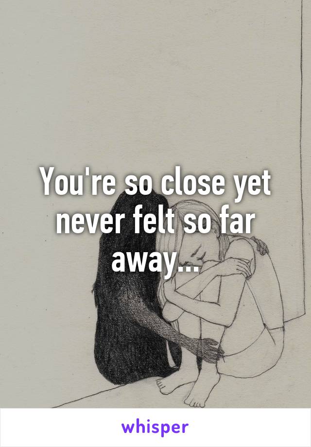 You're so close yet never felt so far away...
