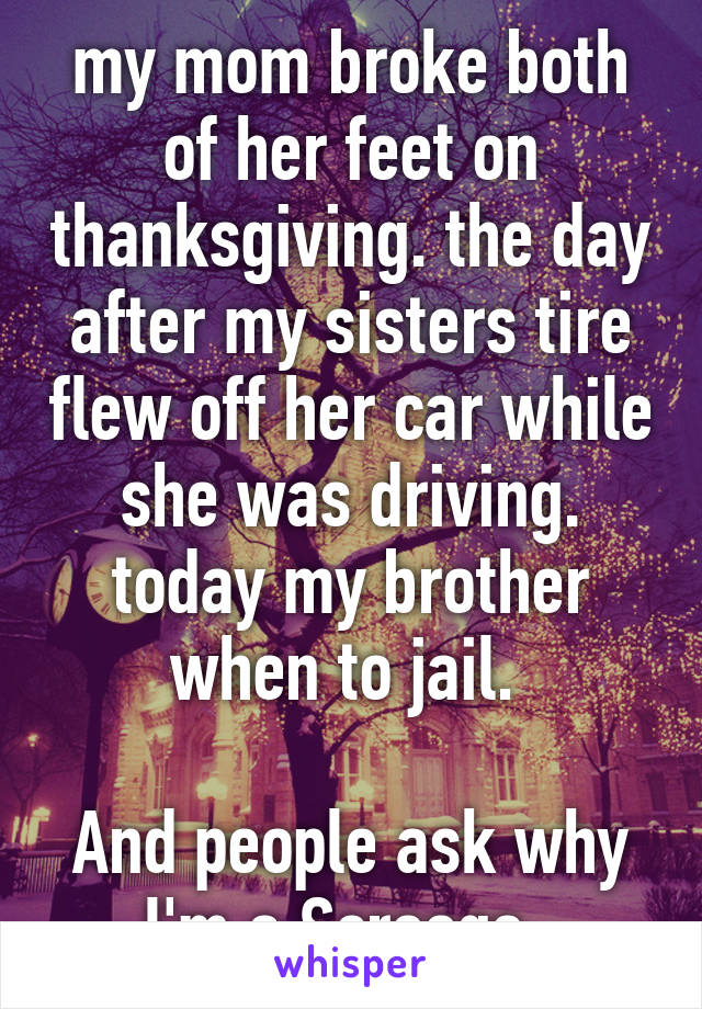 my mom broke both of her feet on thanksgiving. the day after my sisters tire flew off her car while she was driving. today my brother when to jail. 

And people ask why I'm a Scrooge. 
