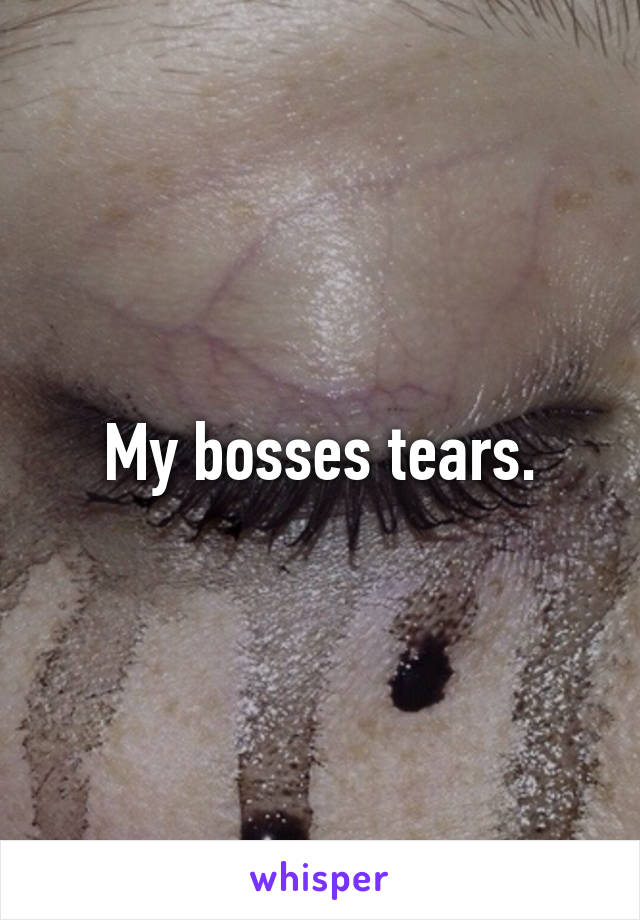 My bosses tears.