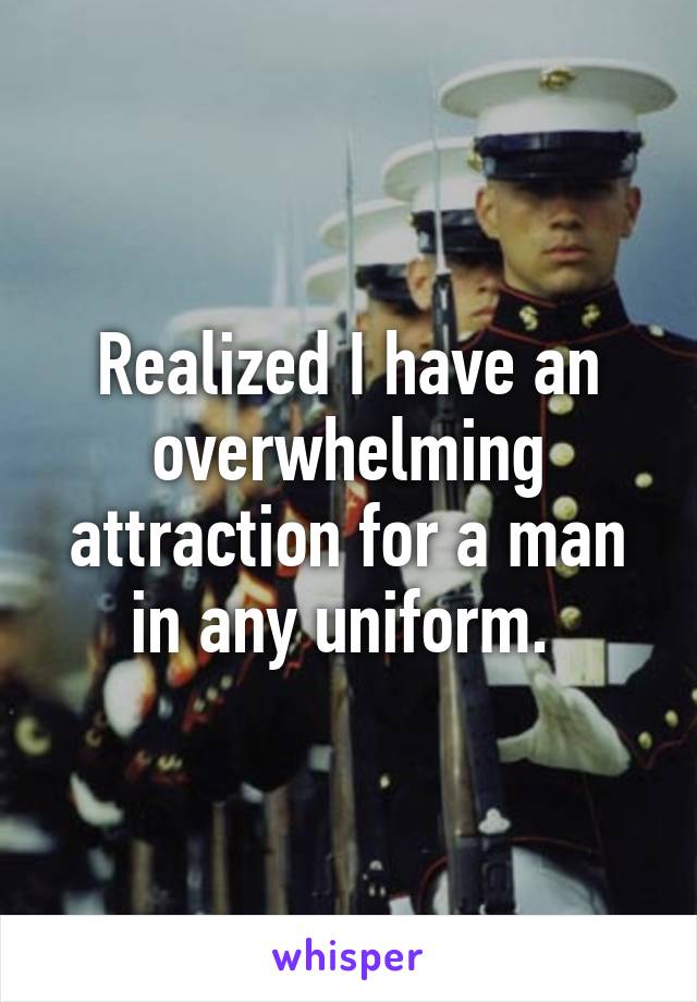Realized I have an overwhelming attraction for a man in any uniform. 
