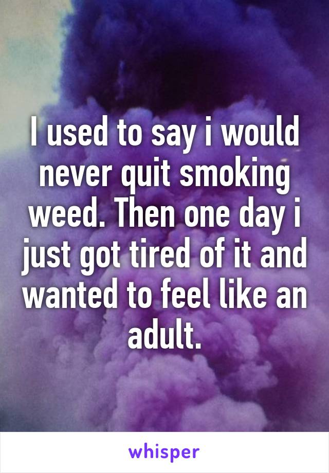 I used to say i would never quit smoking weed. Then one day i just got tired of it and wanted to feel like an adult.
