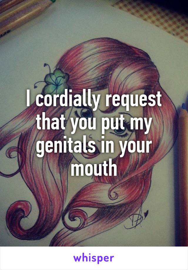 I cordially request that you put my genitals in your mouth