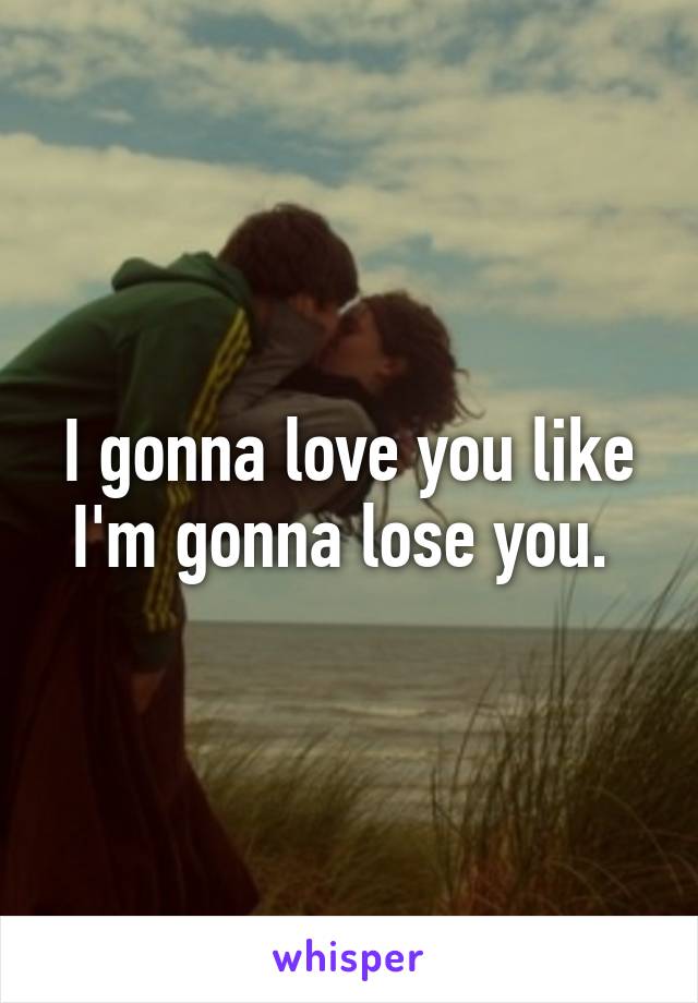 I gonna love you like I'm gonna lose you. 