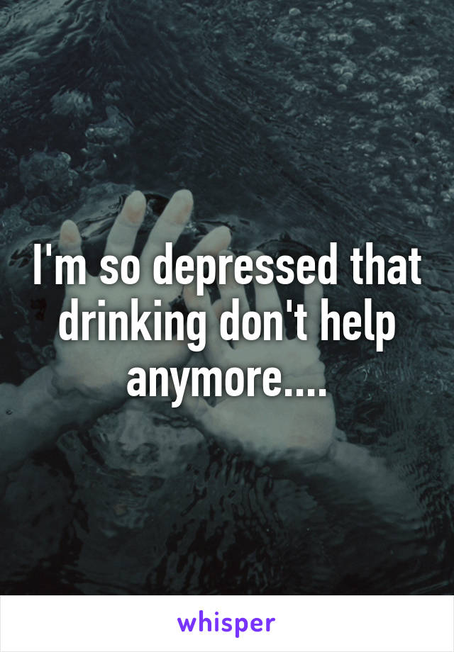 I'm so depressed that drinking don't help anymore....