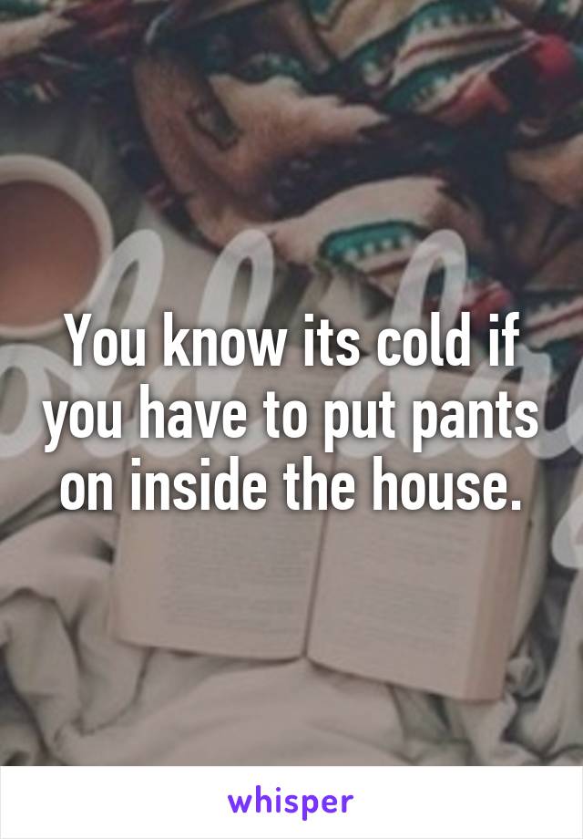 You know its cold if you have to put pants on inside the house.