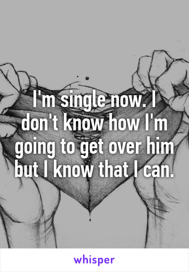 I'm single now. I don't know how I'm going to get over him but I know that I can.