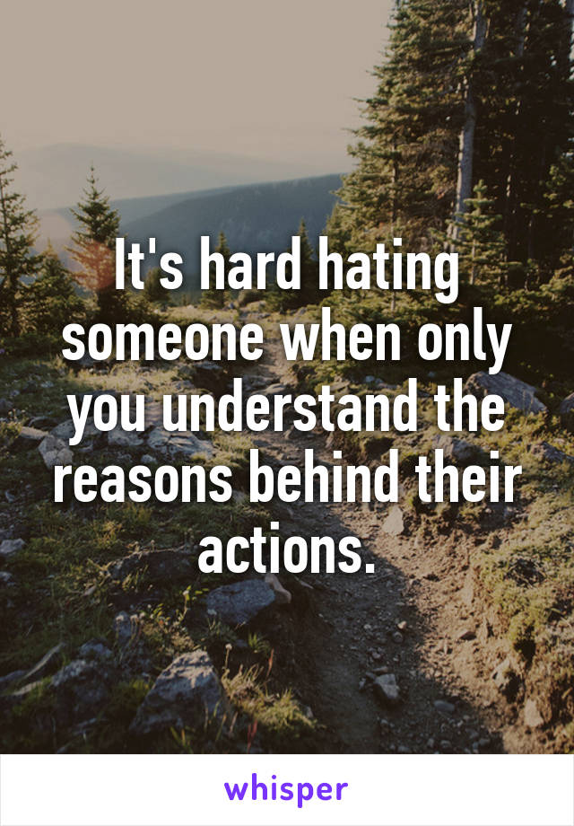 It's hard hating someone when only you understand the reasons behind their actions.