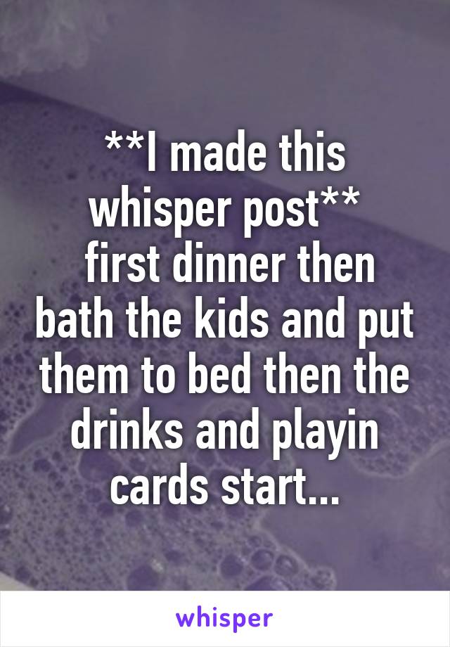 **I made this whisper post**
 first dinner then bath the kids and put them to bed then the drinks and playin cards start...