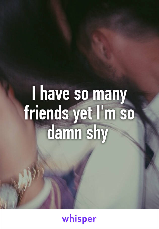 I have so many friends yet I'm so damn shy 