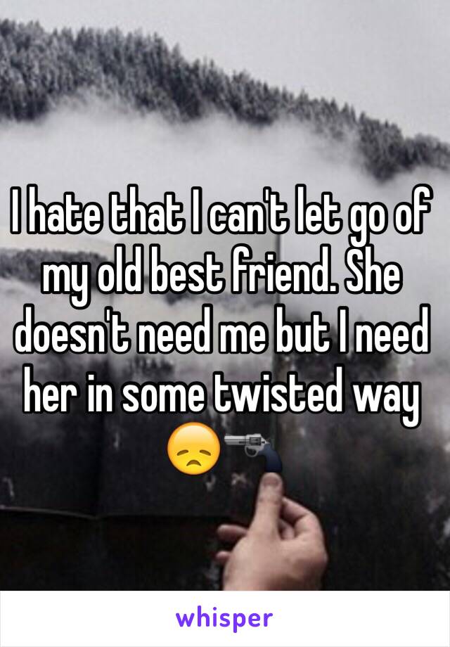 I hate that I can't let go of my old best friend. She doesn't need me but I need her in some twisted way 😞🔫