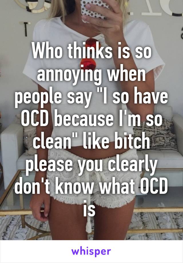 Who thinks is so annoying when people say "I so have OCD because I'm so clean" like bitch please you clearly don't know what OCD is 