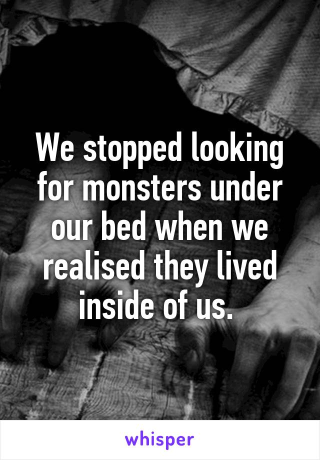 We stopped looking for monsters under our bed when we realised they lived inside of us. 
