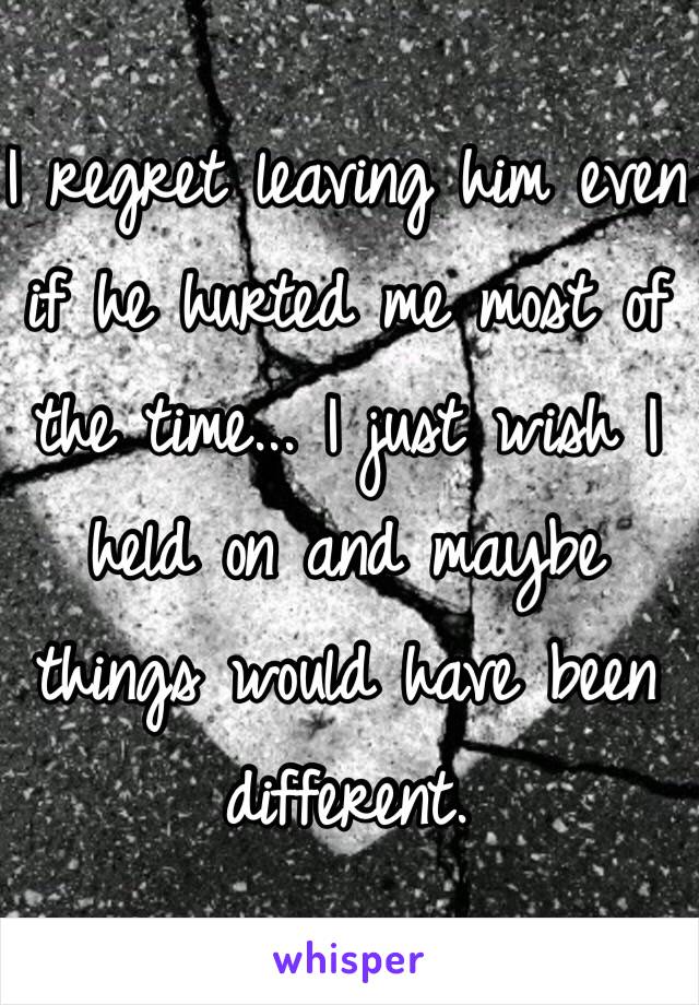I regret leaving him even if he hurted me most of the time... I just wish I held on and maybe things would have been different.