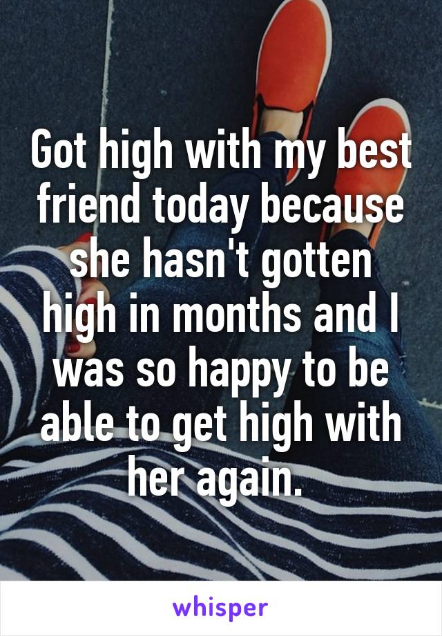 Got high with my best friend today because she hasn't gotten high in months and I was so happy to be able to get high with her again. 