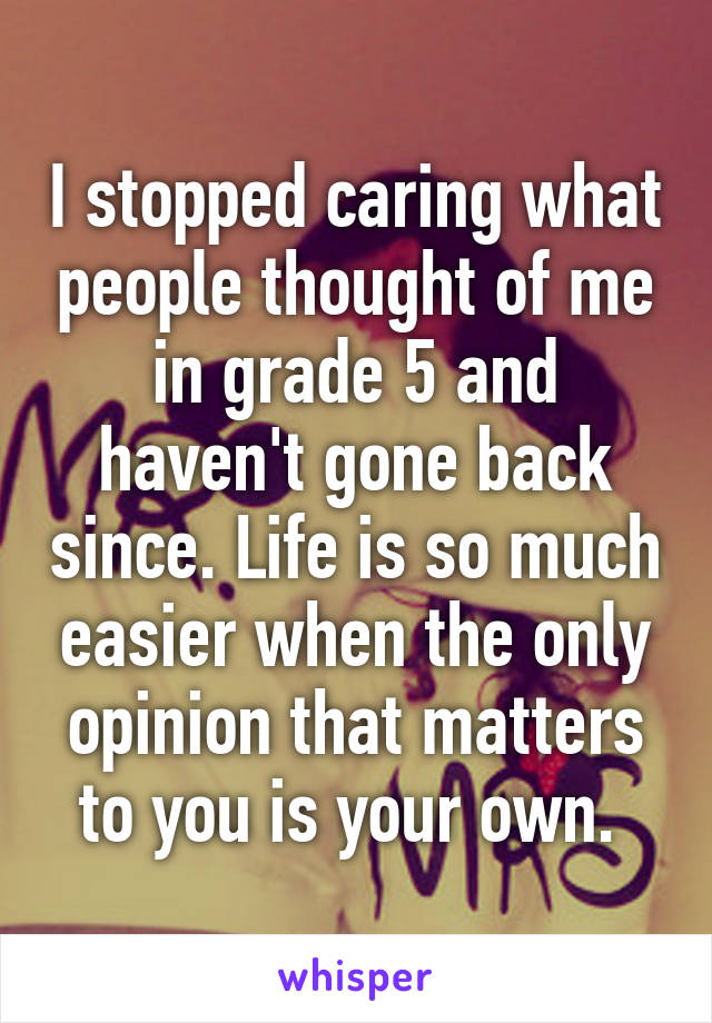 I stopped caring what people thought of me in grade 5 and haven't gone back since. Life is so much easier when the only opinion that matters to you is your own. 