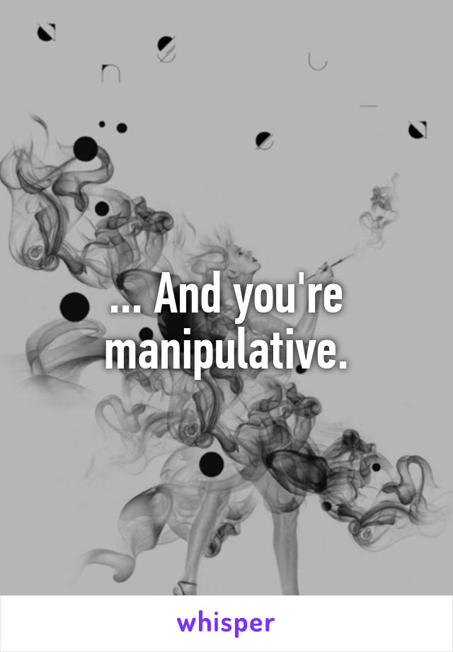 ... And you're manipulative.