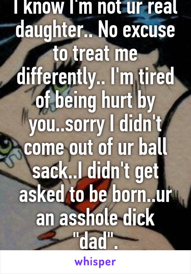 I know I'm not ur real daughter.. No excuse to treat me differently.. I'm tired of being hurt by you..sorry I didn't come out of ur ball sack..I didn't get asked to be born..ur an asshole dick "dad".
