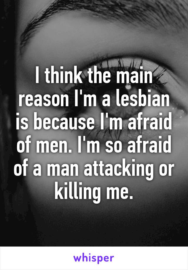 I think the main reason I'm a lesbian is because I'm afraid of men. I'm so afraid of a man attacking or killing me.