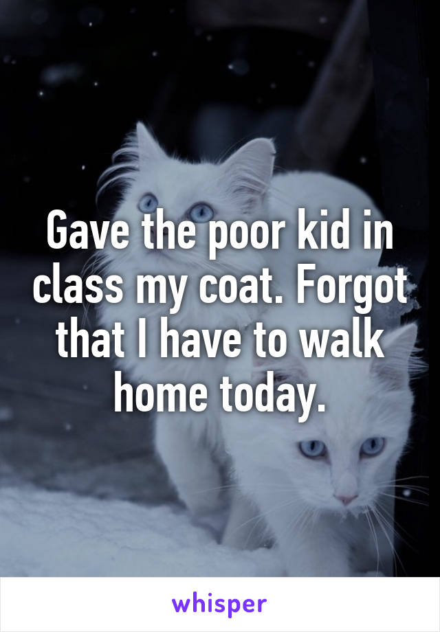 Gave the poor kid in class my coat. Forgot that I have to walk home today.