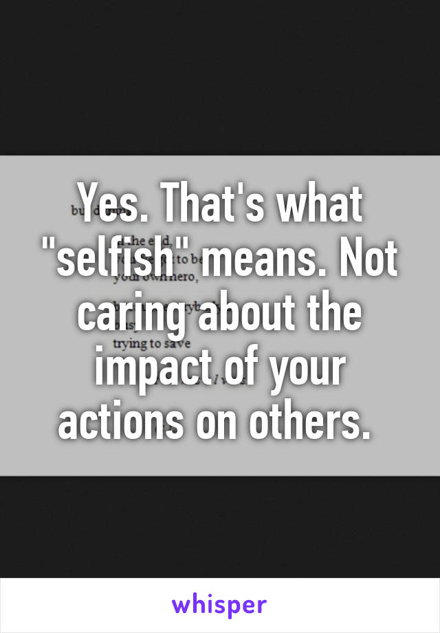 Yes. That's what "selfish" means. Not caring about the impact of your actions on others. 