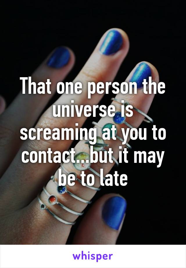 That one person the universe is screaming at you to contact...but it may be to late