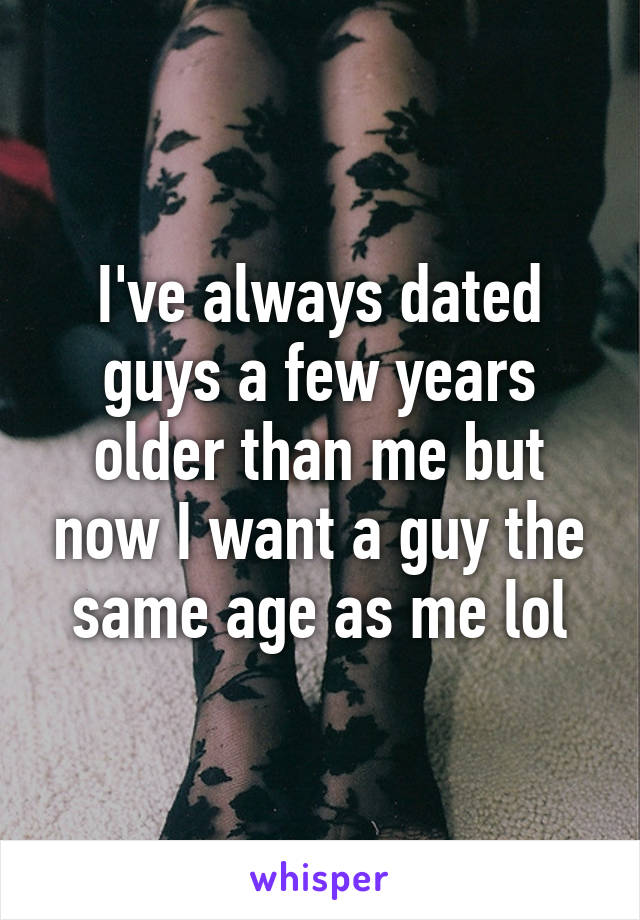I've always dated guys a few years older than me but now I want a guy the same age as me lol
