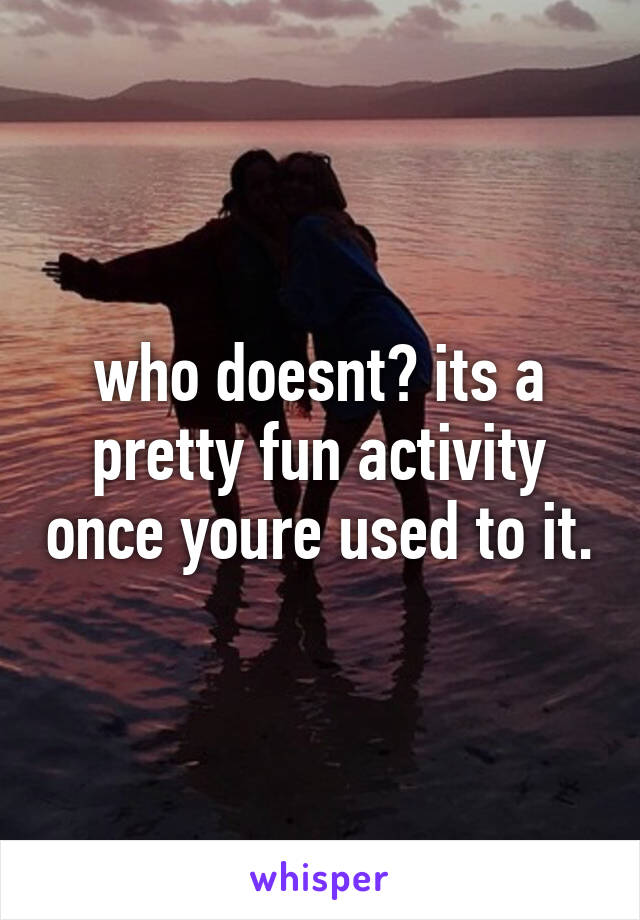 who doesnt? its a pretty fun activity once youre used to it.