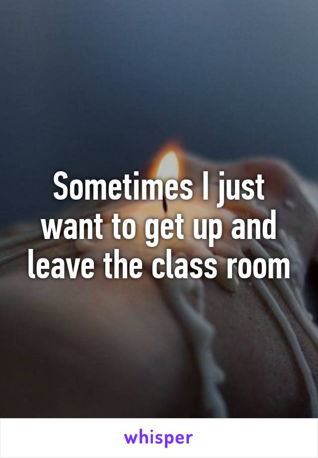 Sometimes I just want to get up and leave the class room